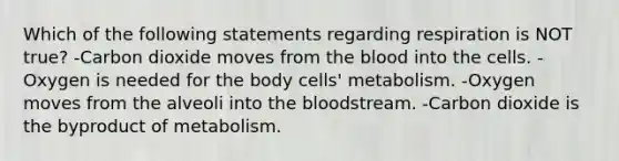 Which of the following statements regarding respiration is NOT true? -Carbon dioxide moves from the blood into the cells. -Oxygen is needed for the body cells' metabolism. -Oxygen moves from the alveoli into the bloodstream. -Carbon dioxide is the byproduct of metabolism.