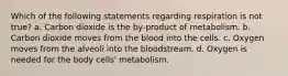 Which of the following statements regarding respiration is not true? a. Carbon dioxide is the by-product of metabolism. b. Carbon dioxide moves from the blood into the cells. c. Oxygen moves from the alveoli into the bloodstream. d. Oxygen is needed for the body cells' metabolism.