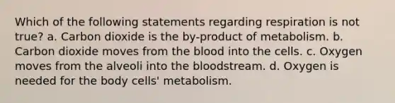 Which of the following statements regarding respiration is not true? a. Carbon dioxide is the by-product of metabolism. b. Carbon dioxide moves from the blood into the cells. c. Oxygen moves from the alveoli into the bloodstream. d. Oxygen is needed for the body cells' metabolism.