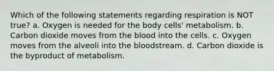 Which of the following statements regarding respiration is NOT true? a. Oxygen is needed for the body cells' metabolism. b. Carbon dioxide moves from the blood into the cells. c. Oxygen moves from the alveoli into the bloodstream. d. Carbon dioxide is the byproduct of metabolism.