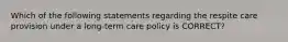 Which of the following statements regarding the respite care provision under a long-term care policy is CORRECT?