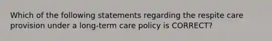 Which of the following statements regarding the respite care provision under a long-term care policy is CORRECT?