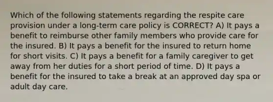 Which of the following statements regarding the respite care provision under a long-term care policy is CORRECT? A) It pays a benefit to reimburse other family members who provide care for the insured. B) It pays a benefit for the insured to return home for short visits. C) It pays a benefit for a family caregiver to get away from her duties for a short period of time. D) It pays a benefit for the insured to take a break at an approved day spa or adult day care.