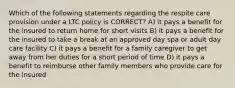 Which of the following statements regarding the respite care provision under a LTC policy is CORRECT? A) it pays a benefit for the insured to return home for short visits B) it pays a benefit for the insured to take a break at an approved day spa or adult day care facility C) it pays a benefit for a family caregiver to get away from her duties for a short period of time D) it pays a benefit to reimburse other family members who provide care for the insured