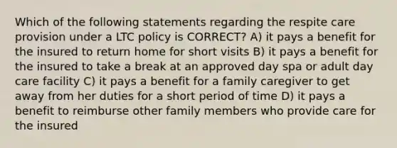 Which of the following statements regarding the respite care provision under a LTC policy is CORRECT? A) it pays a benefit for the insured to return home for short visits B) it pays a benefit for the insured to take a break at an approved day spa or adult day care facility C) it pays a benefit for a family caregiver to get away from her duties for a short period of time D) it pays a benefit to reimburse other family members who provide care for the insured