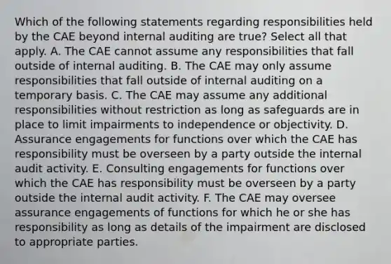 Which of the following statements regarding responsibilities held by the CAE beyond internal auditing are true? Select all that apply. A. The CAE cannot assume any responsibilities that fall outside of internal auditing. B. The CAE may only assume responsibilities that fall outside of internal auditing on a temporary basis. C. The CAE may assume any additional responsibilities without restriction as long as safeguards are in place to limit impairments to independence or objectivity. D. Assurance engagements for functions over which the CAE has responsibility must be overseen by a party outside the internal audit activity. E. Consulting engagements for functions over which the CAE has responsibility must be overseen by a party outside the internal audit activity. F. The CAE may oversee assurance engagements of functions for which he or she has responsibility as long as details of the impairment are disclosed to appropriate parties.