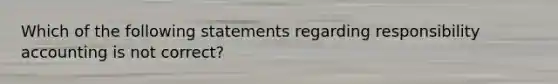 Which of the following statements regarding responsibility accounting is not correct?