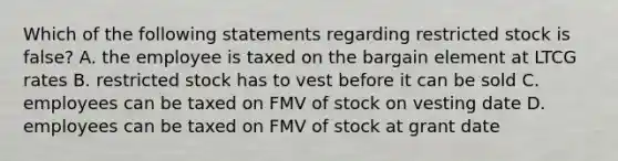 Which of the following statements regarding restricted stock is false? A. the employee is taxed on the bargain element at LTCG rates B. restricted stock has to vest before it can be sold C. employees can be taxed on FMV of stock on vesting date D. employees can be taxed on FMV of stock at grant date