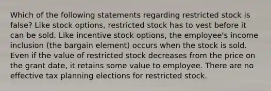 Which of the following statements regarding restricted stock is false? Like stock options, restricted stock has to vest before it can be sold. Like incentive stock options, the employee's income inclusion (the bargain element) occurs when the stock is sold. Even if the value of restricted stock decreases from the price on the grant date, it retains some value to employee. There are no effective tax planning elections for restricted stock.