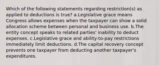 Which of the following statements regarding restriction(s) as applied to deductions is true? a.Legislative grace means Congress allows expenses when the taxpayer can show a solid allocation scheme between personal and business use. b.The entity concept speaks to related parties' inability to deduct expenses. c.Legislative grace and ability-to-pay restrictions immediately limit deductions. d.The capital recovery concept prevents one taxpayer from deducting another taxpayer's expenditures.