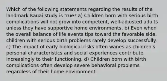 Which of the following statements regarding the results of the landmark Kauai study is true? a) Children born with serious birth complications will not grow into competent, well-adjusted adults unless they have supportive home environments. b) Even when the overall balance of life events tips toward the favorable side, children with serious birth problems rarely develop successfully. c) The impact of early biological risks often wanes as children's personal characteristics and social experiences contribute increasingly to their functioning. d) Children born with birth complications often develop severe behavioral problems regardless of their home environment.