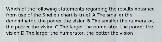 Which of the following statements regarding the results obtained from use of the Snellen chart is true? A.The smaller the denominator, the poorer the vision B.The smaller the numerator, the poorer the vision C.The larger the numerator, the poorer the vision D.The larger the numerator, the better the vision