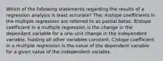 Which of the following statements regarding the results of a regression analysis is least accurate? The: A)slope coefficients in the multiple regression are referred to as partial betas. B)slope coefficient in a multiple regression is the change in the dependent variable for a one-unit change in the independent variable, holding all other variables constant. C)slope coefficient in a multiple regression is the value of the dependent variable for a given value of the independent variable