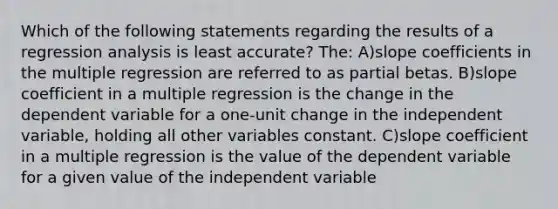 Which of the following statements regarding the results of a regression analysis is least accurate? The: A)slope coefficients in the multiple regression are referred to as partial betas. B)slope coefficient in a multiple regression is the change in the dependent variable for a one-unit change in the independent variable, holding all other variables constant. C)slope coefficient in a multiple regression is the value of the dependent variable for a given value of the independent variable