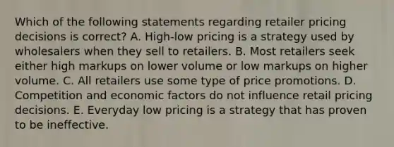 Which of the following statements regarding retailer pricing decisions is​ correct? A. ​High-low pricing is a strategy used by wholesalers when they sell to retailers. B. Most retailers seek either high markups on lower volume or low markups on higher volume. C. All retailers use some type of price promotions. D. Competition and economic factors do not influence retail pricing decisions. E. Everyday low pricing is a strategy that has proven to be ineffective.