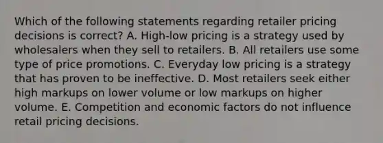 Which of the following statements regarding retailer pricing decisions is​ correct? A. ​High-low pricing is a strategy used by wholesalers when they sell to retailers. B. All retailers use some type of price promotions. C. Everyday low pricing is a strategy that has proven to be ineffective. D. Most retailers seek either high markups on lower volume or low markups on higher volume. E. Competition and economic factors do not influence retail pricing decisions.