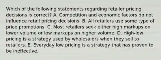 Which of the following statements regarding retailer pricing decisions is​ correct? A. Competition and economic factors do not influence retail pricing decisions. B. All retailers use some type of price promotions. C. Most retailers seek either high markups on lower volume or low markups on higher volume. D. ​High-low pricing is a strategy used by wholesalers when they sell to retailers. E. Everyday low pricing is a strategy that has proven to be ineffective.