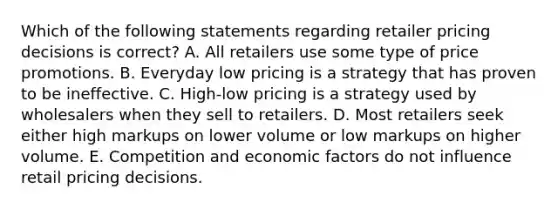 Which of the following statements regarding retailer pricing decisions is​ correct? A. All retailers use some type of price promotions. B. Everyday low pricing is a strategy that has proven to be ineffective. C. ​High-low pricing is a strategy used by wholesalers when they sell to retailers. D. Most retailers seek either high markups on lower volume or low markups on higher volume. E. Competition and economic factors do not influence retail pricing decisions.