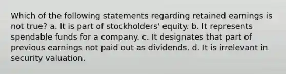 Which of the following statements regarding retained earnings is not true? a. It is part of stockholders' equity. b. It represents spendable funds for a company. c. It designates that part of previous earnings not paid out as dividends. d. It is irrelevant in security valuation.