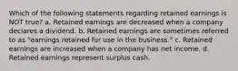 Which of the following statements regarding retained earnings is NOT true? a. Retained earnings are decreased when a company declares a dividend. b. Retained earnings are sometimes referred to as "earnings retained for use in the business." c. Retained earnings are increased when a company has net income. d. Retained earnings represent surplus cash.