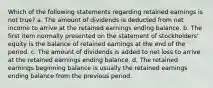 Which of the following statements regarding retained earnings is not true? a. The amount of dividends is deducted from net income to arrive at the retained earnings ending balance. b. The first item normally presented on the statement of stockholders' equity is the balance of retained earnings at the end of the period. c. The amount of dividends is added to net loss to arrive at the retained earnings ending balance. d. The retained earnings beginning balance is usually the retained earnings ending balance from the previous period.