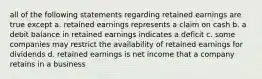 all of the following statements regarding retained earnings are true except a. retained earnings represents a claim on cash b. a debit balance in retained earnings indicates a deficit c. some companies may restrict the availability of retained earnings for dividends d. retained earnings is net income that a company retains in a business