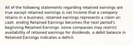 All of the following statements regarding retained earnings are true except retained earnings is net income that a company retains in a business. retained earnings represents a claim on cash. ending Retained Earnings becomes the next period's beginning Retained Earnings. some companies may restrict availability of retained earnings for dividends. a debit balance in Retained Earnings indicates a deficit.