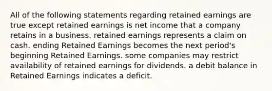 All of the following statements regarding retained earnings are true except retained earnings is net income that a company retains in a business. retained earnings represents a claim on cash. ending Retained Earnings becomes the next period's beginning Retained Earnings. some companies may restrict availability of retained earnings for dividends. a debit balance in Retained Earnings indicates a deficit.