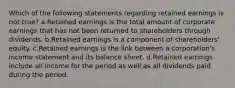 Which of the following statements regarding retained earnings is not true? a.Retained earnings is the total amount of corporate earnings that has not been returned to shareholders through dividends. b.Retained earnings is a component of shareholders' equity. c.Retained earnings is the link between a corporation's income statement and its balance sheet. d.Retained earnings include all income for the period as well as all dividends paid during the period.