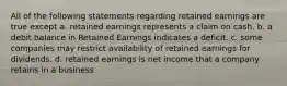 All of the following statements regarding retained earnings are true except a. retained earnings represents a claim on cash. b. a debit balance in Retained Earnings indicates a deficit. c. some companies may restrict availability of retained earnings for dividends. d. retained earnings is net income that a company retains in a business