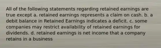 All of the following statements regarding retained earnings are true except a. retained earnings represents a claim on cash. b. a debit balance in Retained Earnings indicates a deficit. c. some companies may restrict availability of retained earnings for dividends. d. retained earnings is net income that a company retains in a business