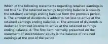 Which of the following statements regarding retained earnings is not true? a. The retained earnings beginning balance is usually the retained earnings ending balance from the previous period. b. The amount of dividends is added to net loss to arrive at the retained earnings ending balance. c. The amount of dividends is deducted from net income to arrive at the retained earnings ending balance. d. The first item normally presented on the statement of stockholders' equity is the balance of retained earnings at the end of the period