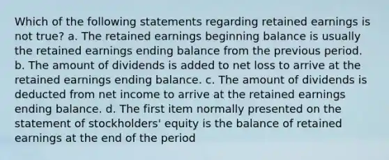 Which of the following statements regarding retained earnings is not true? a. The retained earnings beginning balance is usually the retained earnings ending balance from the previous period. b. The amount of dividends is added to net loss to arrive at the retained earnings ending balance. c. The amount of dividends is deducted from net income to arrive at the retained earnings ending balance. d. The first item normally presented on the statement of stockholders' equity is the balance of retained earnings at the end of the period