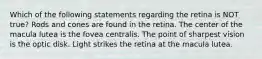 Which of the following statements regarding the retina is NOT true? Rods and cones are found in the retina. The center of the macula lutea is the fovea centralis. The point of sharpest vision is the optic disk. Light strikes the retina at the macula lutea.