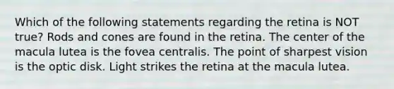 Which of the following statements regarding the retina is NOT true? Rods and cones are found in the retina. The center of the macula lutea is the fovea centralis. The point of sharpest vision is the optic disk. Light strikes the retina at the macula lutea.