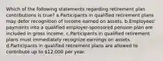 Which of the following statements regarding retirement plan contributions is true? a.Participants in qualified retirement plans may defer recognition of income earned on assets. b.Employees' payments into a qualified employer-sponsored pension plan are included in gross income. c.Participants in qualified retirement plans must immediately recognize earnings on assets. d.Participants in qualified retirement plans are allowed to contribute up to 12,000 per year.