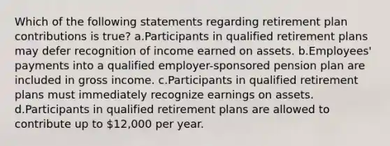 Which of the following statements regarding retirement plan contributions is true? a.Participants in qualified retirement plans may defer recognition of income earned on assets. b.Employees' payments into a qualified employer-sponsored pension plan are included in gross income. c.Participants in qualified retirement plans must immediately recognize earnings on assets. d.Participants in qualified retirement plans are allowed to contribute up to 12,000 per year.