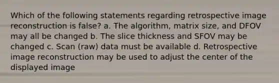 Which of the following statements regarding retrospective image reconstruction is false? a. The algorithm, matrix size, and DFOV may all be changed b. The slice thickness and SFOV may be changed c. Scan (raw) data must be available d. Retrospective image reconstruction may be used to adjust the center of the displayed image