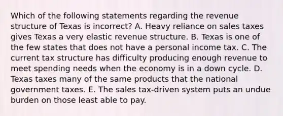 Which of the following statements regarding the revenue structure of Texas is incorrect? A. Heavy reliance on sales taxes gives Texas a very elastic revenue structure. B. Texas is one of the few states that does not have a personal income tax. C. The current tax structure has difficulty producing enough revenue to meet spending needs when the economy is in a down cycle. D. Texas taxes many of the same products that the national government taxes. E. The sales tax-driven system puts an undue burden on those least able to pay.