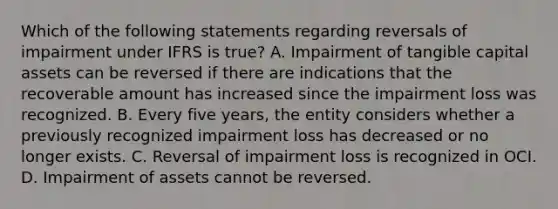 Which of the following statements regarding reversals of impairment under IFRS is true? A. Impairment of tangible capital assets can be reversed if there are indications that the recoverable amount has increased since the impairment loss was recognized. B. Every five years, the entity considers whether a previously recognized impairment loss has decreased or no longer exists. C. Reversal of impairment loss is recognized in OCI. D. Impairment of assets cannot be reversed.