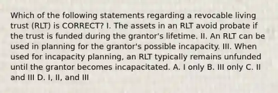 Which of the following statements regarding a revocable living trust (RLT) is CORRECT? I. The assets in an RLT avoid probate if the trust is funded during the grantor's lifetime. II. An RLT can be used in planning for the grantor's possible incapacity. III. When used for incapacity planning, an RLT typically remains unfunded until the grantor becomes incapacitated. A. I only B. III only C. II and III D. I, II, and III