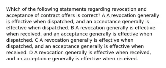 Which of the following statements regarding revocation and acceptance of contract offers is correct? A A revocation generally is effective when dispatched, and an acceptance generally is effective when dispatched. B A revocation generally is effective when received, and an acceptance generally is effective when dispatched. C A revocation generally is effective when dispatched, and an acceptance generally is effective when received. D A revocation generally is effective when received, and an acceptance generally is effective when received.