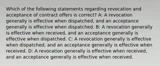 Which of the following statements regarding revocation and acceptance of contract offers is correct? A: A revocation generally is effective when dispatched, and an acceptance generally is effective when dispatched. B: A revocation generally is effective when received, and an acceptance generally is effective when dispatched. C: A revocation generally is effective when dispatched, and an acceptance generally is effective when received. D: A revocation generally is effective when received, and an acceptance generally is effective when received.