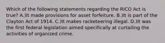 Which of the following statements regarding the RICO Act is true? A.)It made provisions for asset forfeiture. B.)It is part of the Clayton Act of 1914. C.)It makes racketeering illegal. D.)It was the first federal legislation aimed specifically at curtailing the activities of organized crime.