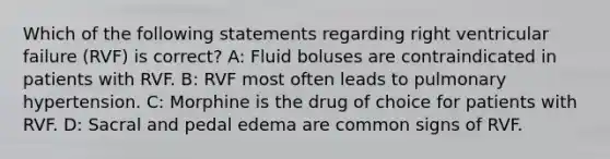 Which of the following statements regarding right ventricular failure (RVF) is correct? A: Fluid boluses are contraindicated in patients with RVF. B: RVF most often leads to pulmonary hypertension. C: Morphine is the drug of choice for patients with RVF. D: Sacral and pedal edema are common signs of RVF.