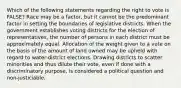 Which of the following statements regarding the right to vote is FALSE? Race may be a factor, but it cannot be the predominant factor in setting the boundaries of legislative districts. When the government establishes voting districts for the election of representatives, the number of persons in each district must be approximately equal. Allocation of the weight given to a vote on the basis of the amount of land owned may be upheld with regard to water-district elections. Drawing districts to scatter minorities and thus dilute their vote, even if done with a discriminatory purpose, is considered a political question and non-justiciable.