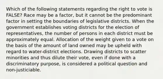 Which of the following statements regarding the right to vote is FALSE? Race may be a factor, but it cannot be the predominant factor in setting the boundaries of legislative districts. When the government establishes voting districts for the election of representatives, the number of persons in each district must be approximately equal. Allocation of the weight given to a vote on the basis of the amount of land owned may be upheld with regard to water-district elections. Drawing districts to scatter minorities and thus dilute their vote, even if done with a discriminatory purpose, is considered a political question and non-justiciable.