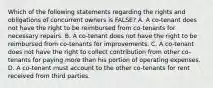 Which of the following statements regarding the rights and obligations of concurrent owners is FALSE? A. A co-tenant does not have the right to be reimbursed from co-tenants for necessary repairs. B. A co-tenant does not have the right to be reimbursed from co-tenants for improvements. C. A co-tenant does not have the right to collect contribution from other co-tenants for paying more than his portion of operating expenses. D. A co-tenant must account to the other co-tenants for rent received from third parties.