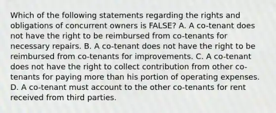 Which of the following statements regarding the rights and obligations of concurrent owners is FALSE? A. A co-tenant does not have the right to be reimbursed from co-tenants for necessary repairs. B. A co-tenant does not have the right to be reimbursed from co-tenants for improvements. C. A co-tenant does not have the right to collect contribution from other co-tenants for paying <a href='https://www.questionai.com/knowledge/keWHlEPx42-more-than' class='anchor-knowledge'>more than</a> his portion of operating expenses. D. A co-tenant must account to the other co-tenants for rent received from third parties.