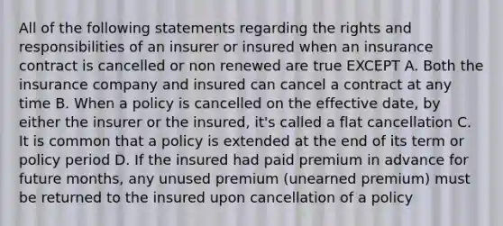 All of the following statements regarding the rights and responsibilities of an insurer or insured when an insurance contract is cancelled or non renewed are true EXCEPT A. Both the insurance company and insured can cancel a contract at any time B. When a policy is cancelled on the effective date, by either the insurer or the insured, it's called a flat cancellation C. It is common that a policy is extended at the end of its term or policy period D. If the insured had paid premium in advance for future months, any unused premium (unearned premium) must be returned to the insured upon cancellation of a policy